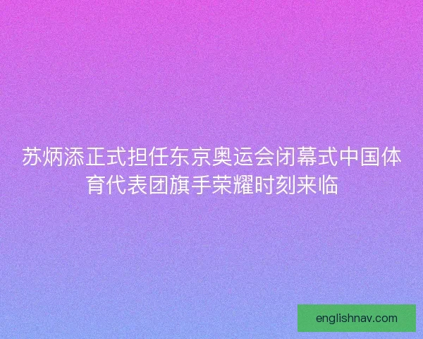 苏炳添正式担任东京奥运会闭幕式中国体育代表团旗手荣耀时刻来临