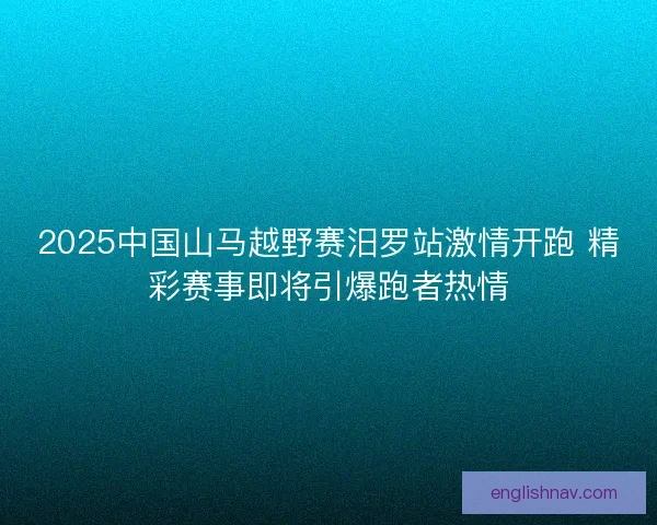 2025中国山马越野赛汨罗站激情开跑 精彩赛事即将引爆跑者热情