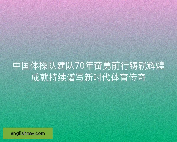 中国体操队建队70年奋勇前行铸就辉煌成就持续谱写新时代体育传奇