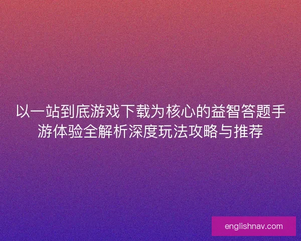以一站到底游戏下载为核心的益智答题手游体验全解析深度玩法攻略与推荐 以一站到底游戏下载为核心的益智答题手游体验全解析深度玩法攻略与推荐