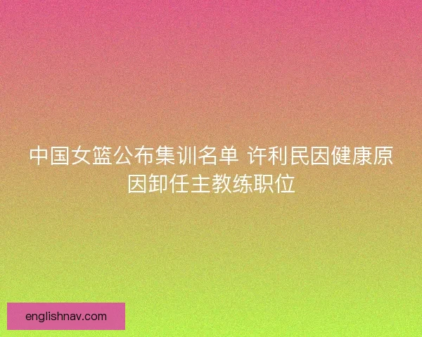 中国女篮公布集训名单 许利民因健康原因卸任主教练职位